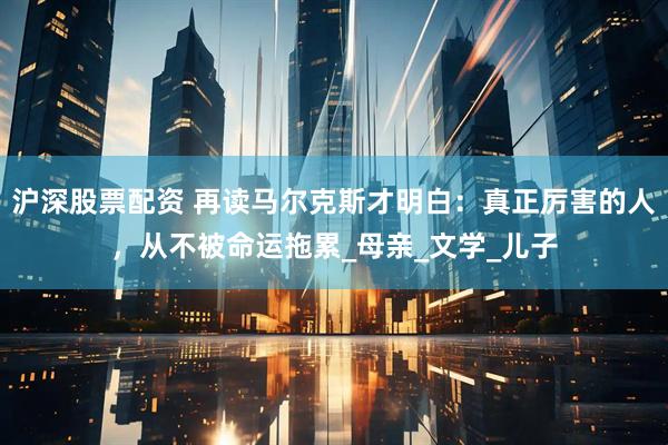 沪深股票配资 再读马尔克斯才明白：真正厉害的人，从不被命运拖累_母亲_文学_儿子