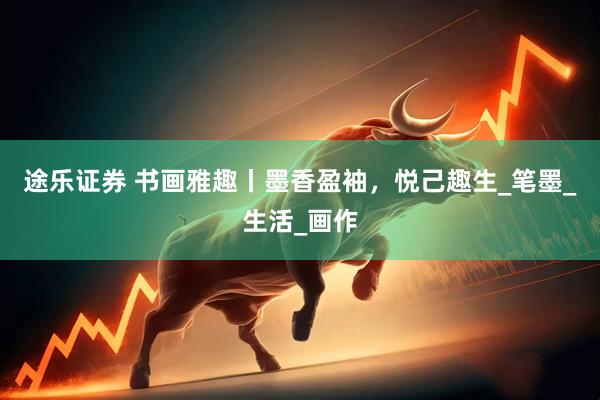 途乐证券 书画雅趣丨墨香盈袖，悦己趣生_笔墨_生活_画作