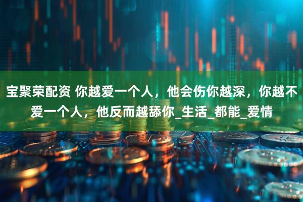 宝聚荣配资 你越爱一个人，他会伤你越深，你越不爱一个人，他反而越舔你_生活_都能_爱情