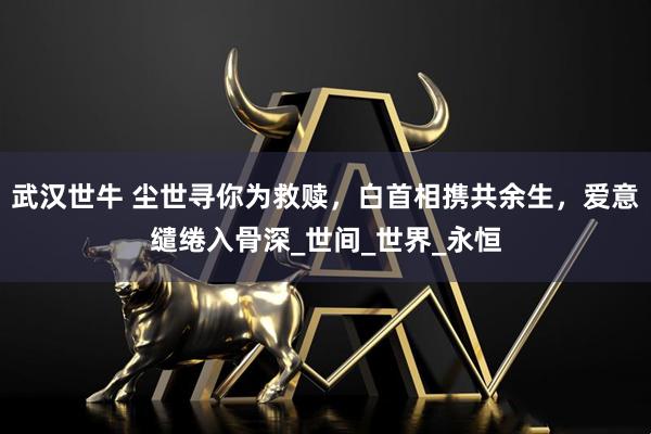 武汉世牛 尘世寻你为救赎，白首相携共余生，爱意缱绻入骨深_世间_世界_永恒