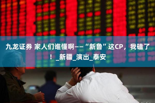 九龙证券 家人们谁懂啊——“新鲁”这CP，我磕了！_新疆_演出_泰安