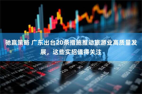 驰赢策略 广东出台20条措施推动旅游业高质量发展，这些实招值得关注