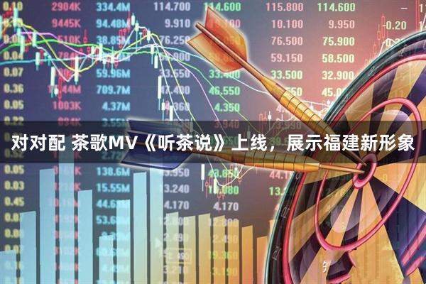对对配 茶歌MV《听茶说》上线，展示福建新形象