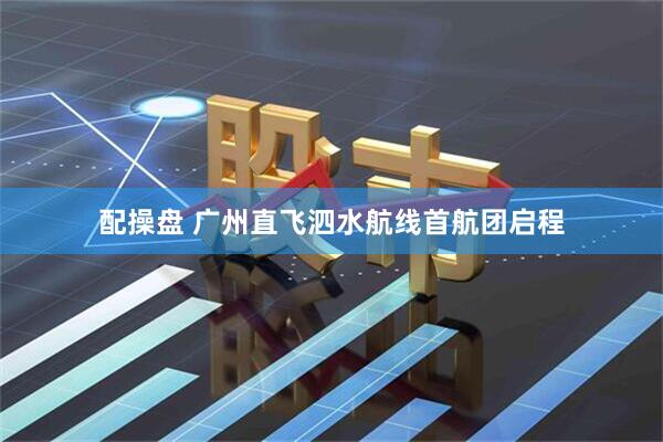 配操盘 广州直飞泗水航线首航团启程