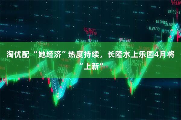 淘优配 “她经济”热度持续，长隆水上乐园4月将“上新”