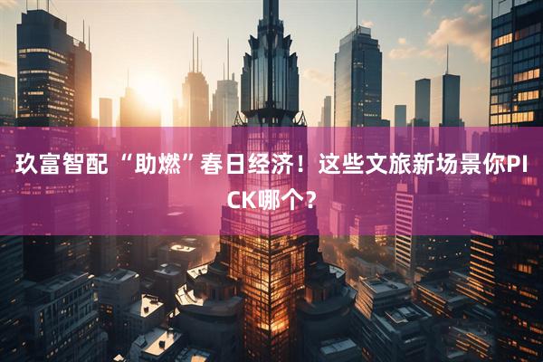玖富智配 “助燃”春日经济！这些文旅新场景你PICK哪个？