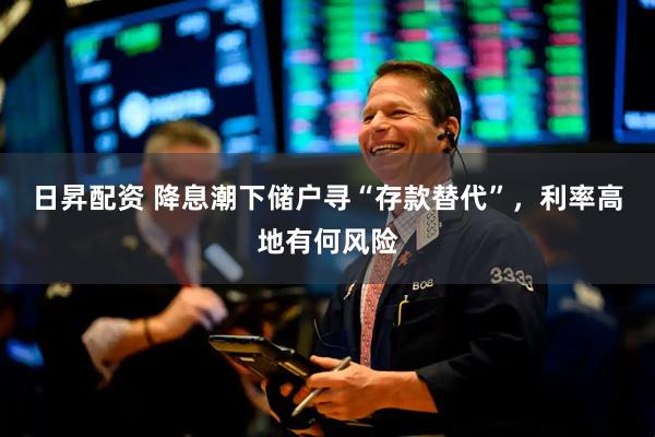 日昇配资 降息潮下储户寻“存款替代”，利率高地有何风险