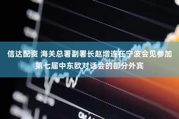 信达配资 海关总署副署长赵增连在宁波会见参加第七届中东欧对话会的部分外宾