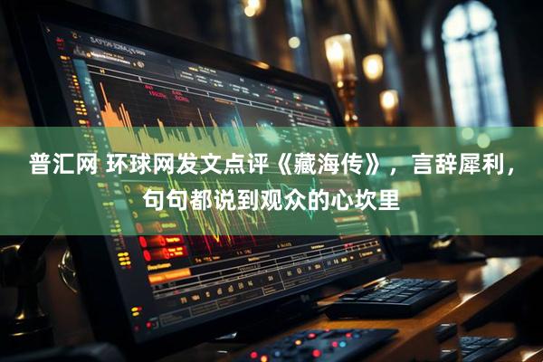 普汇网 环球网发文点评《藏海传》，言辞犀利，句句都说到观众的心坎里