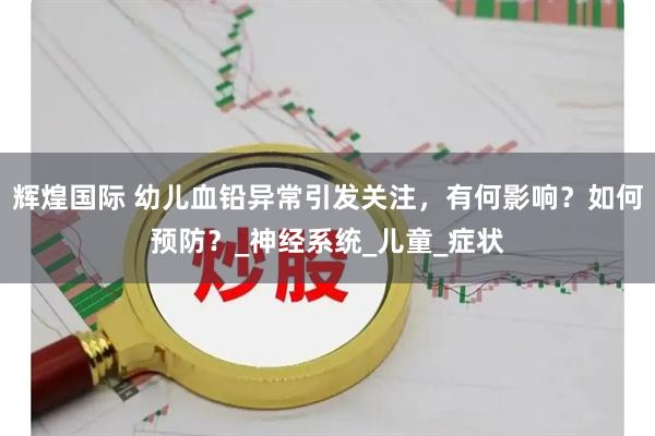 辉煌国际 幼儿血铅异常引发关注，有何影响？如何预防？_神经系统_儿童_症状