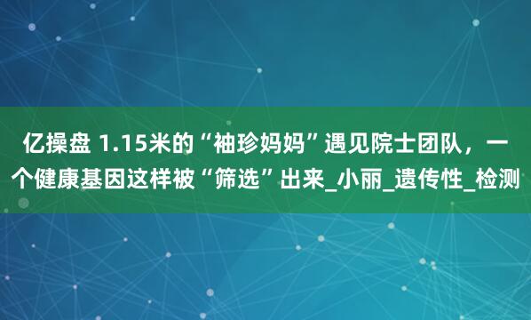 亿操盘 1.15米的“袖珍妈妈”遇见院士团队，一个健康基因这样被“筛选”出来_小丽_遗传性_检测