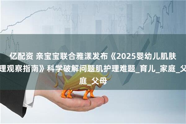 亿配资 亲宝宝联合雅漾发布《2025婴幼儿肌肤护理观察指南》科学破解问题肌护理难题_育儿_家庭_父母