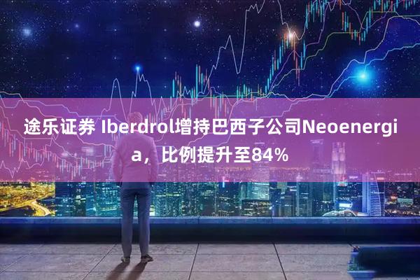 途乐证券 Iberdrol增持巴西子公司Neoenergia，比例提升至84%