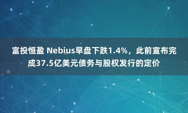富投恒盈 Nebius早盘下跌1.4%，此前宣布完成37.5亿美元债务与股权发行的定价