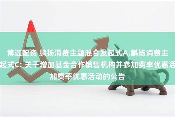 博远配资 鹏扬消费主题混合发起式A,鹏扬消费主题混合发起式C: 关于增加基金合作销售机构并参加费率优惠活动的公告