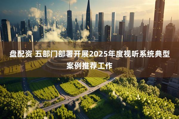 盘配资 五部门部署开展2025年度视听系统典型案例推荐工作