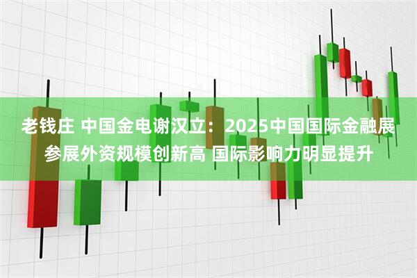 老钱庄 中国金电谢汉立：2025中国国际金融展参展外资规模创新高 国际影响力明显提升