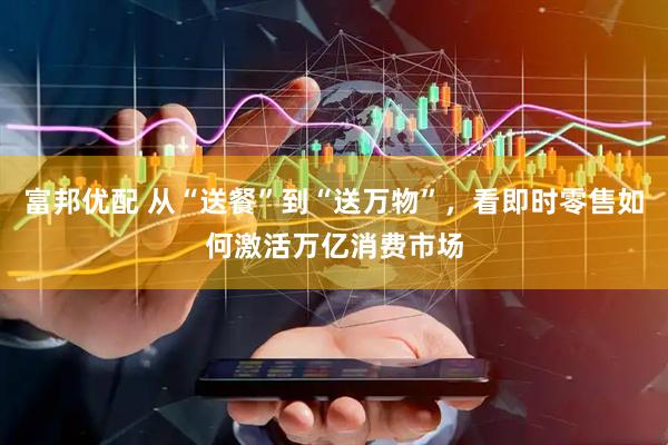 富邦优配 从“送餐”到“送万物”，看即时零售如何激活万亿消费市场