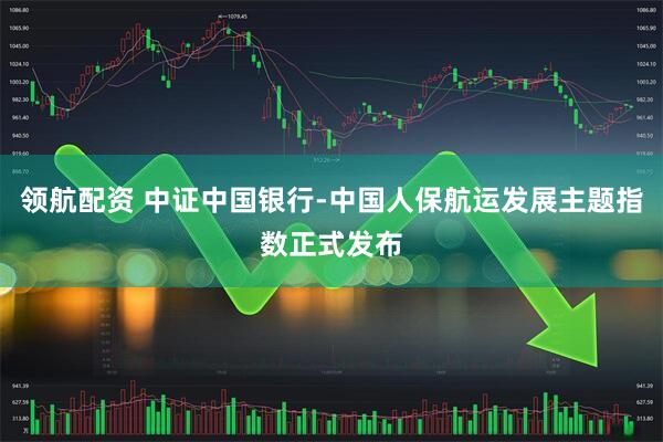 领航配资 中证中国银行-中国人保航运发展主题指数正式发布