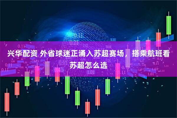 兴华配资 外省球迷正涌入苏超赛场，搭乘航班看苏超怎么选