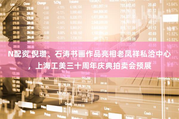 N配资 倪瓒、石涛书画作品亮相老凤祥私洽中心，上海工美三十周年庆典拍卖会预展