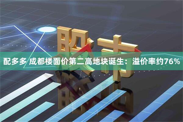 配多多 成都楼面价第二高地块诞生：溢价率约76%