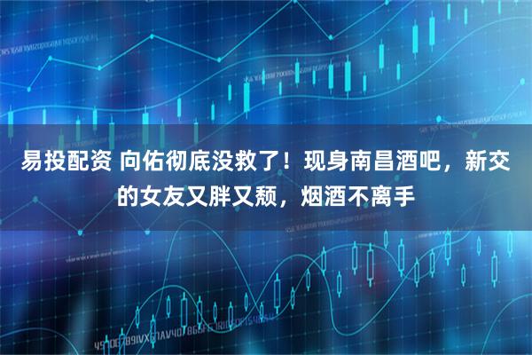 易投配资 向佑彻底没救了！现身南昌酒吧，新交的女友又胖又颓，烟酒不离手