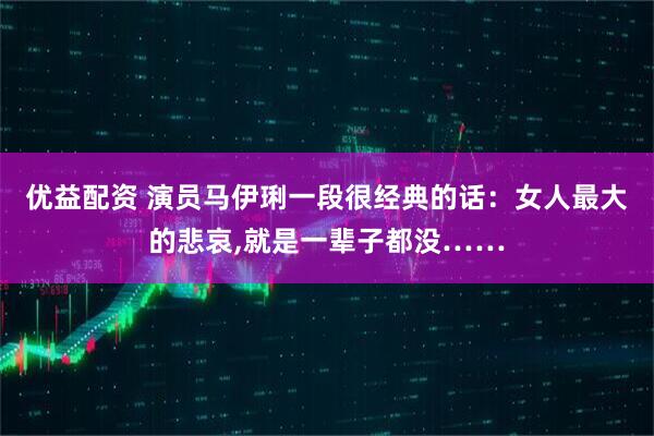 优益配资 演员马伊琍一段很经典的话：女人最大的悲哀,就是一辈子都没……