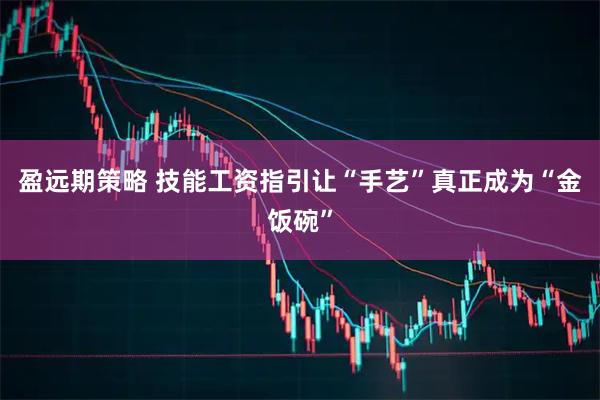 盈远期策略 技能工资指引让“手艺”真正成为“金饭碗”