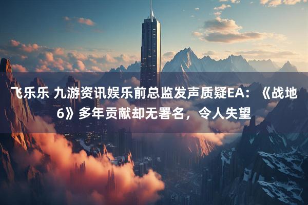 飞乐乐 九游资讯娱乐前总监发声质疑EA：《战地6》多年贡献却无署名，令人失望