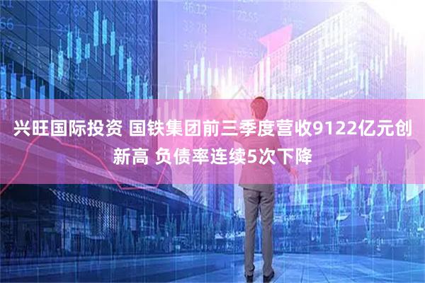 兴旺国际投资 国铁集团前三季度营收9122亿元创新高 负债率连续5次下降
