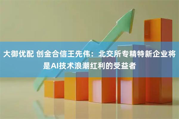 大御优配 创金合信王先伟：北交所专精特新企业将是AI技术浪潮红利的受益者