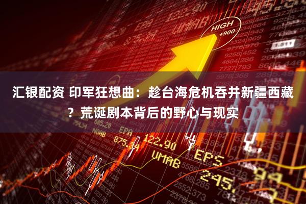 汇银配资 印军狂想曲：趁台海危机吞并新疆西藏？荒诞剧本背后的野心与现实