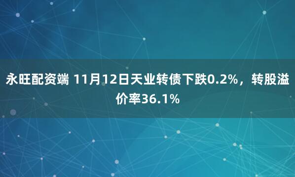 永旺配资端 11月12日天业转债下跌0.2%，转股溢价率36.1%