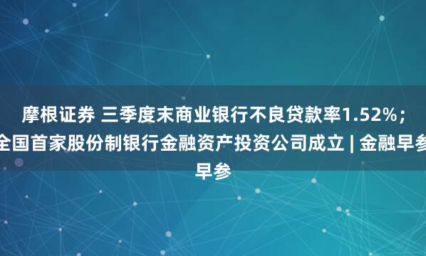 摩根证券 三季度末商业银行不良贷款率1.52%；全国首家股份制银行金融资产投资公司成立 | 金融早参