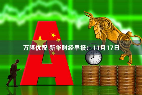 万隆优配 新华财经早报：11月17日