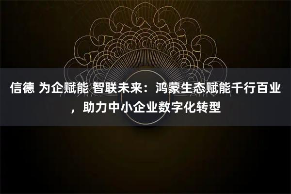 信德 为企赋能 智联未来：鸿蒙生态赋能千行百业，助力中小企业数字化转型