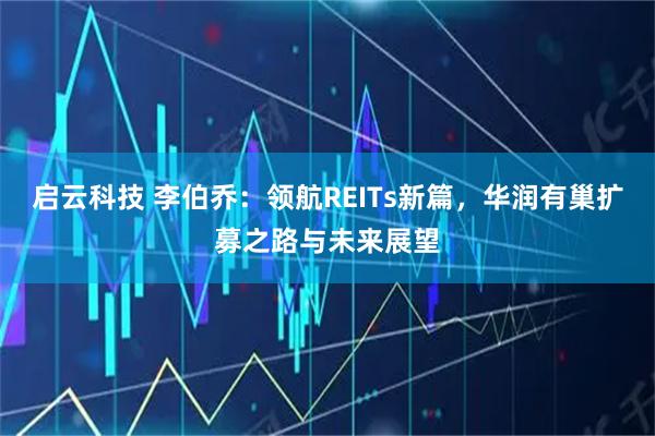 启云科技 李伯乔：领航REITs新篇，华润有巢扩募之路与未来展望