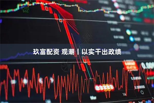 玖富配资 观潮丨以实干出政绩