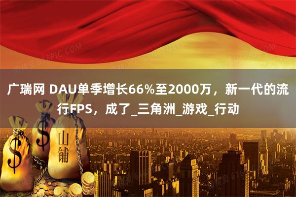 广瑞网 DAU单季增长66%至2000万，新一代的流行FPS，成了_三角洲_游戏_行动